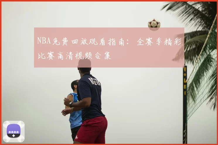 NBA免费回放观看指南：全赛季精彩比赛高清视频合集