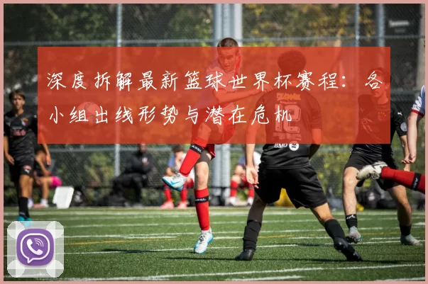 深度拆解最新篮球世界杯赛程：各小组出线形势与潜在危机