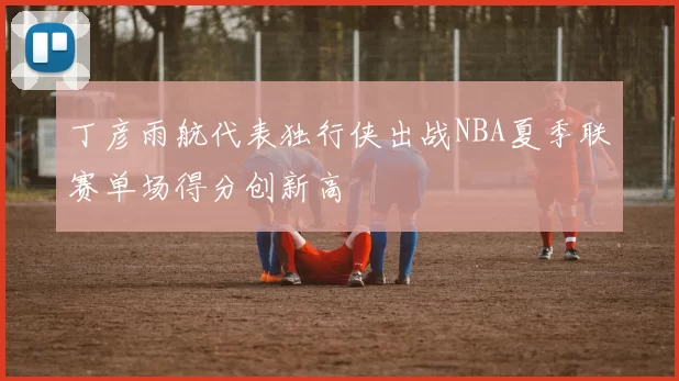 丁彦雨航代表独行侠出战NBA夏季联赛单场得分创新高