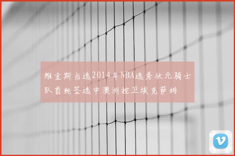 维金斯当选2014年NBA选秀状元骑士队首轮签选中澳洲控卫埃克萨姆