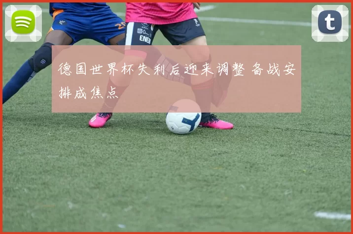 德国世界杯失利后迎来调整 备战安排成焦点
