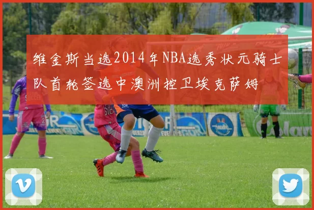 维金斯当选2014年NBA选秀状元骑士队首轮签选中澳洲控卫埃克萨姆