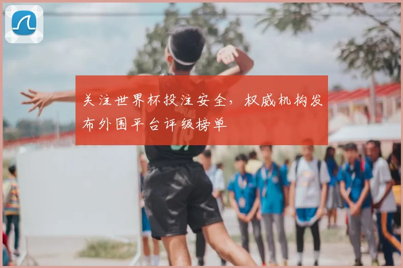 关注世界杯投注安全，权威机构发布外围平台评级榜单