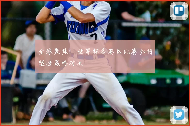 全球聚焦：世界杯各赛区比赛如何塑造最终对决