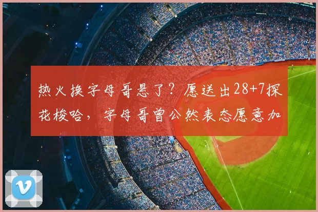 热火换字母哥悬了？愿送出28+7探花梭哈，字母哥曾公然表态愿意加盟