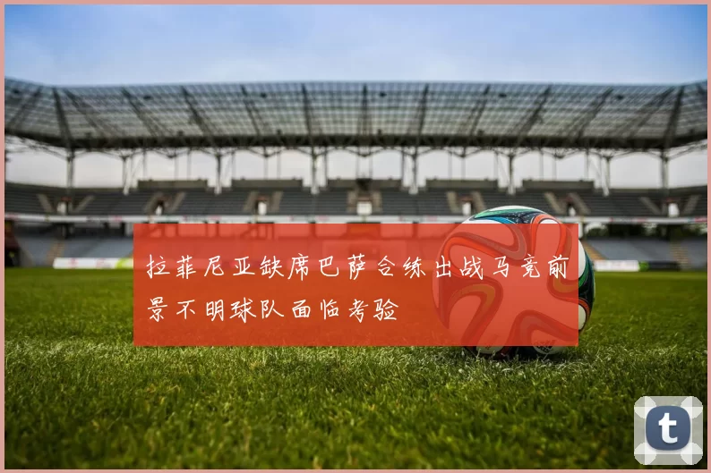 拉菲尼亚缺席巴萨合练出战马竞前景不明球队面临考验