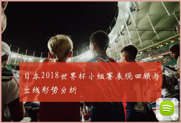 日本2018世界杯小组赛表现回顾与出线形势分析
