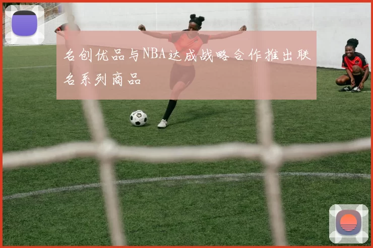 名创优品与NBA达成战略合作推出联名系列商品