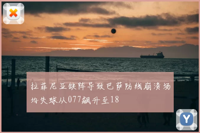 拉菲尼亚缺阵导致巴萨防线崩溃场均失球从077飙升至18