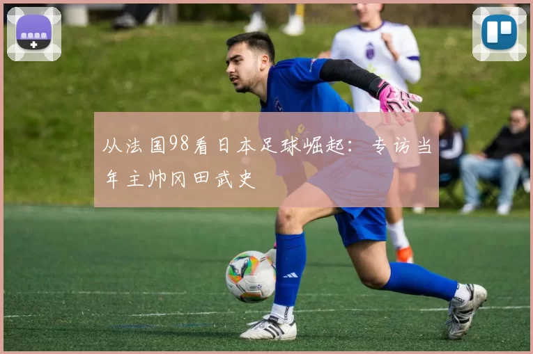 从法国98看日本足球崛起:专访当年主帅冈田武史