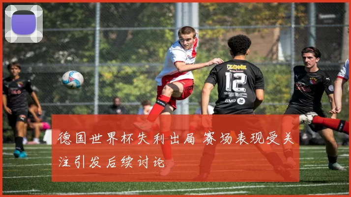 德国世界杯失利出局 赛场表现受关注引发后续讨论