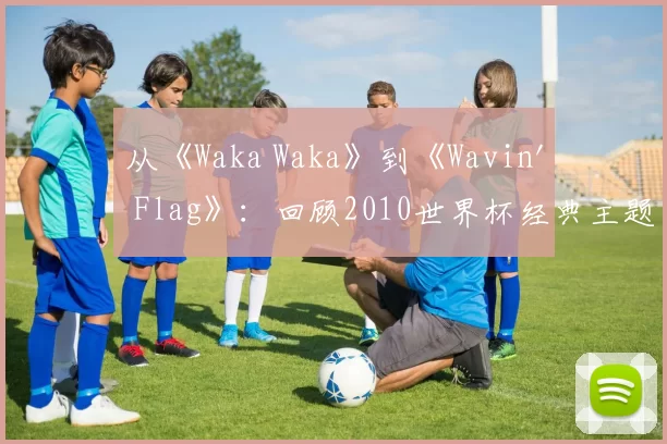从《Waka Waka》到《Wavin' Flag》：回顾2010世界杯经典主题旋律