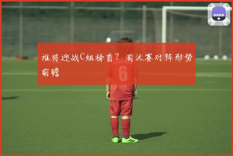 谁将迎战C组榜首？淘汰赛对阵形势前瞻