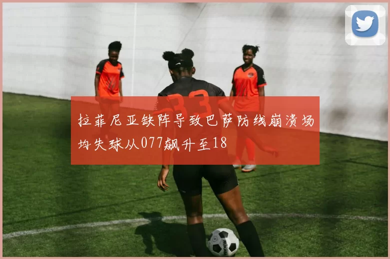 拉菲尼亚缺阵导致巴萨防线崩溃场均失球从077飙升至18