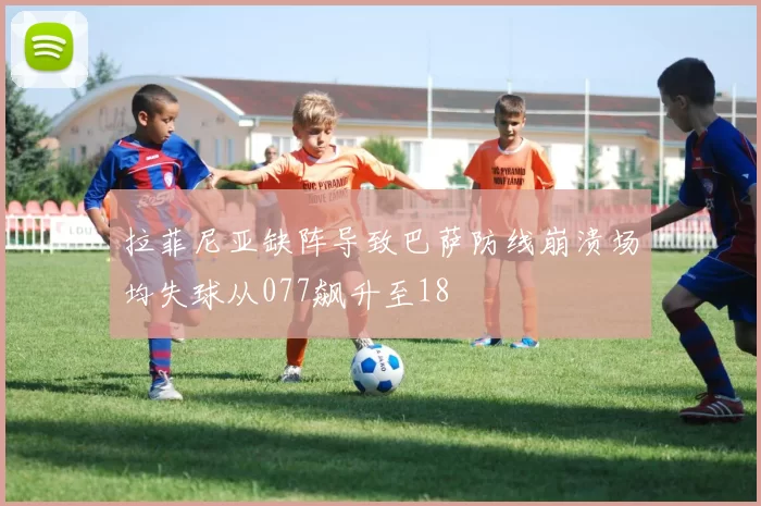 拉菲尼亚缺阵导致巴萨防线崩溃场均失球从077飙升至18