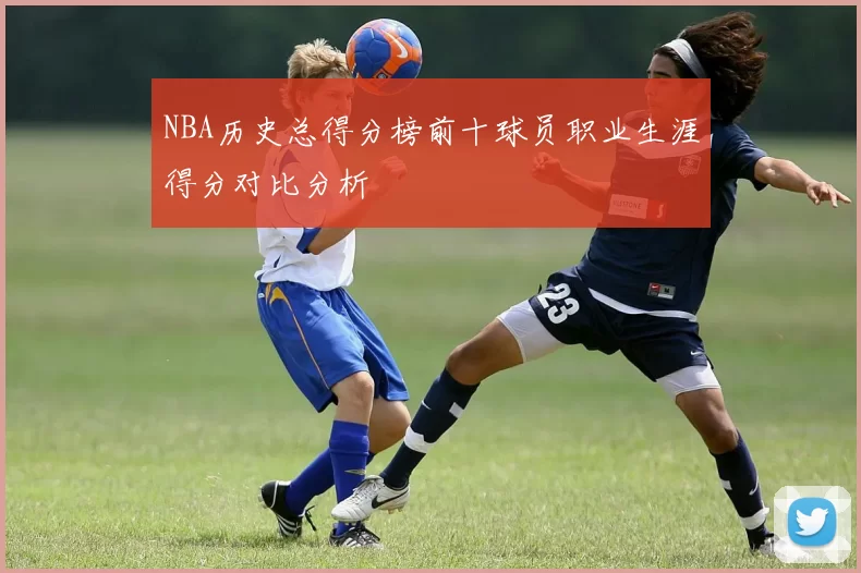 NBA历史总得分榜前十球员职业生涯得分对比分析