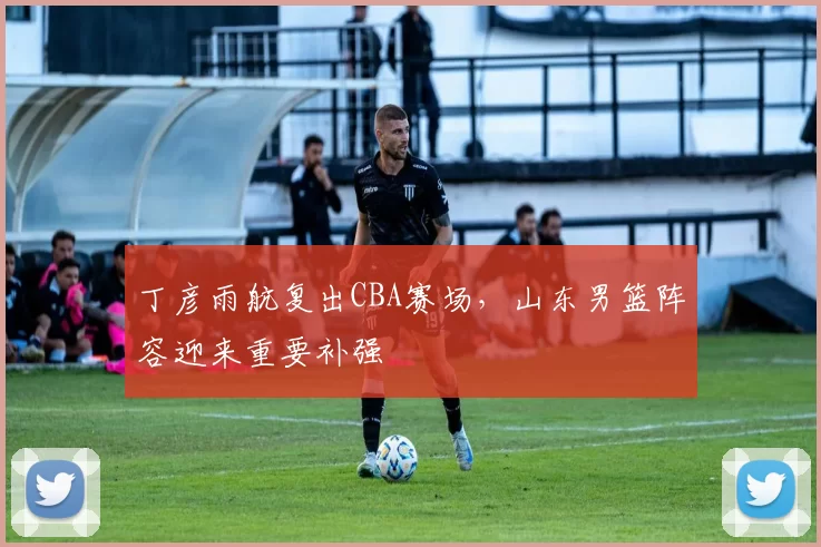 丁彦雨航复出CBA赛场，山东男篮阵容迎来重要补强