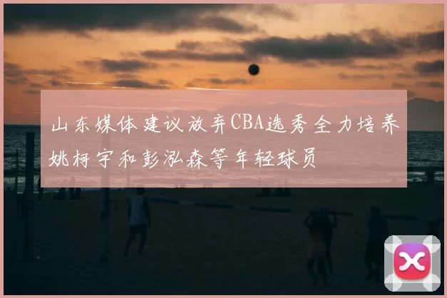 山东媒体建议放弃CBA选秀全力培养姚柯宇和彭泓森等年轻球员