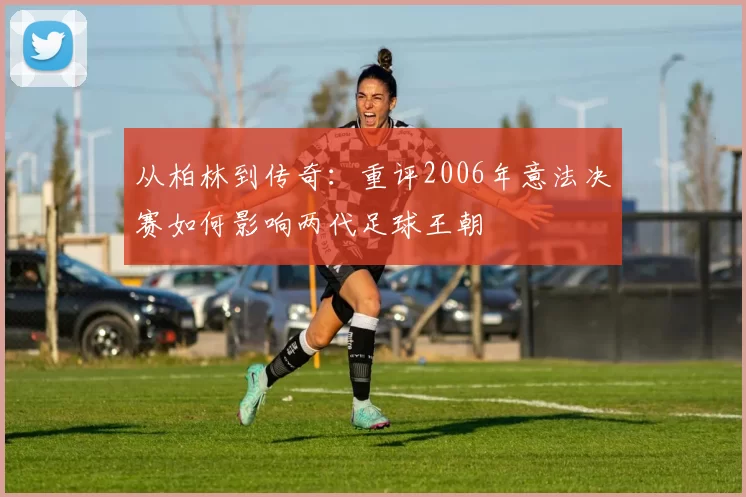 从柏林到传奇：重评2006年意法决赛如何影响两代足球王朝