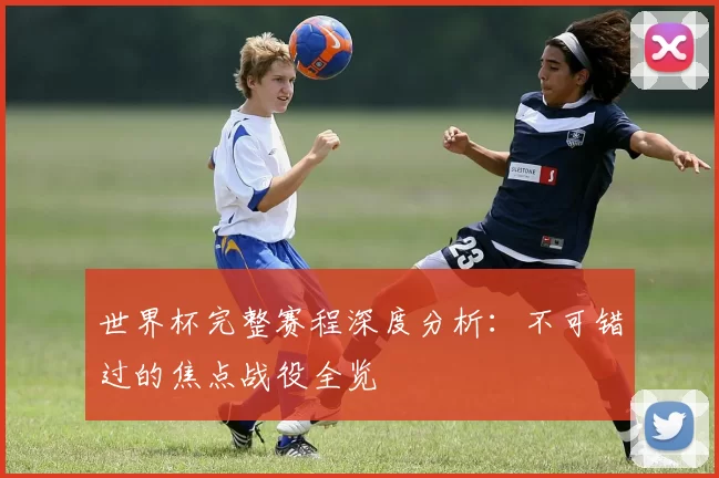 世界杯完整赛程深度分析：不可错过的焦点战役全览