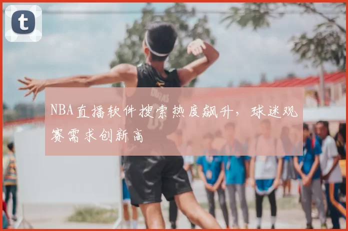 NBA直播软件搜索热度飙升，球迷观赛需求创新高