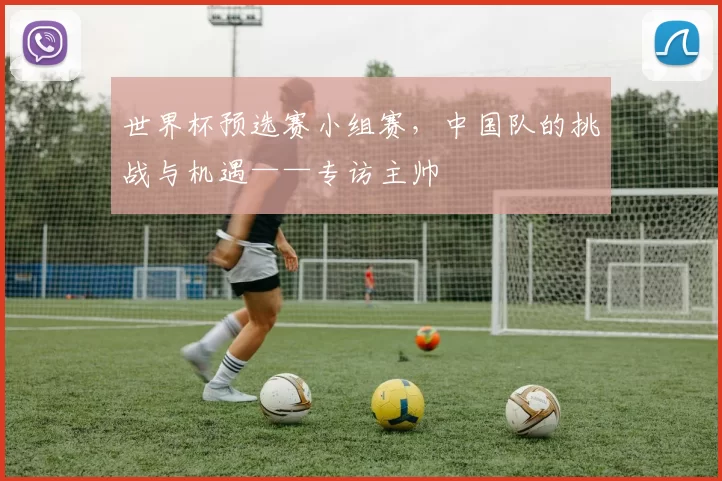 世界杯预选赛小组赛，中国队的挑战与机遇——专访主帅
