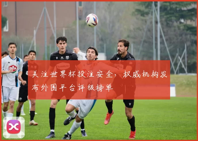 关注世界杯投注安全，权威机构发布外围平台评级榜单