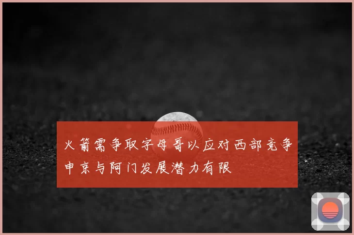 火箭需争取字母哥以应对西部竞争申京与阿门发展潜力有限
