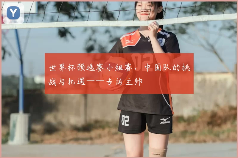 世界杯预选赛小组赛，中国队的挑战与机遇——专访主帅