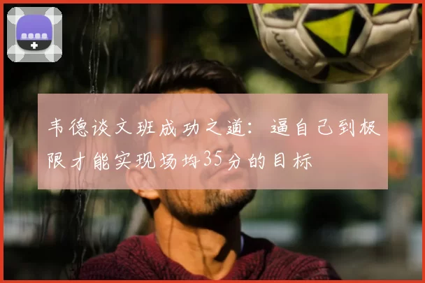 韦德谈文班成功之道：逼自己到极限才能实现场均35分的目标