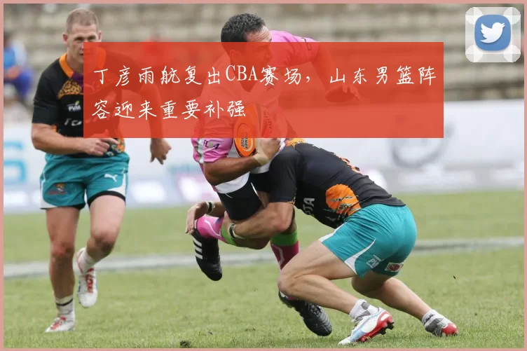 丁彦雨航复出CBA赛场，山东男篮阵容迎来重要补强