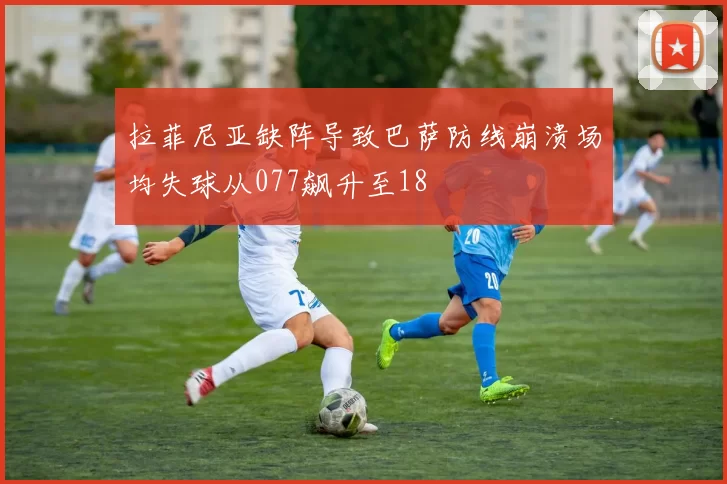 拉菲尼亚缺阵导致巴萨防线崩溃场均失球从077飙升至18