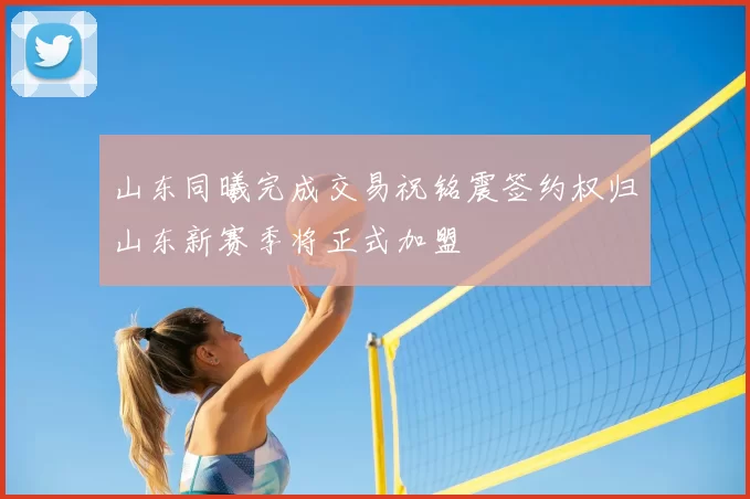 山东同曦完成交易祝铭震签约权归山东新赛季将正式加盟