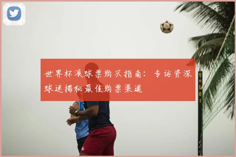 世界杯滚球票购买指南：专访资深球迷揭秘最佳购票渠道