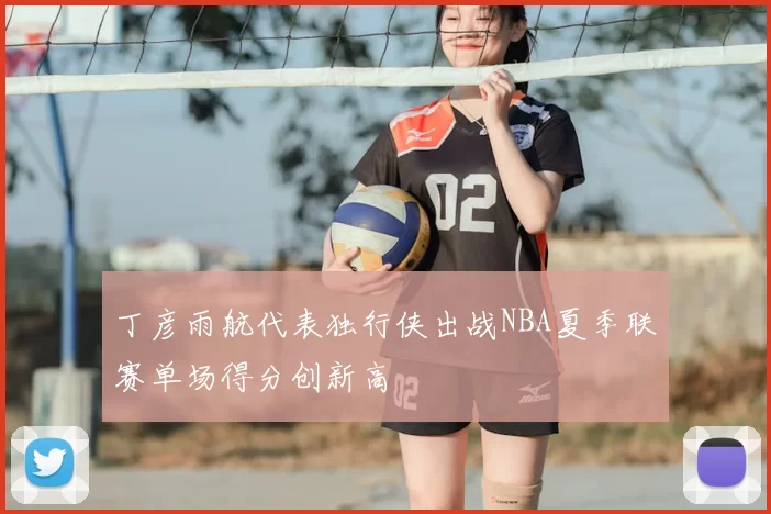丁彦雨航代表独行侠出战NBA夏季联赛单场得分创新高
