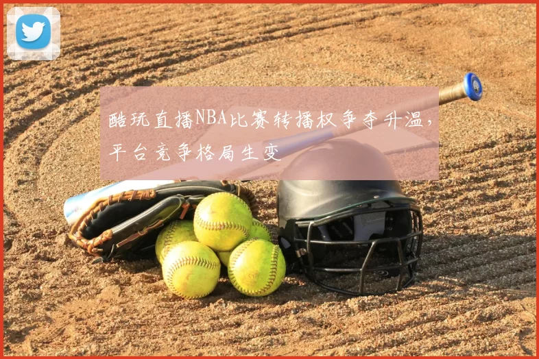 酷玩直播NBA比赛转播权争夺升温，平台竞争格局生变