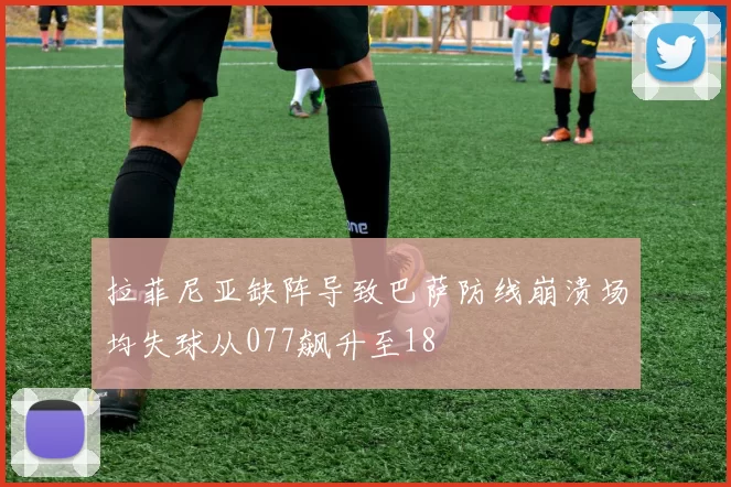 拉菲尼亚缺阵导致巴萨防线崩溃场均失球从077飙升至18