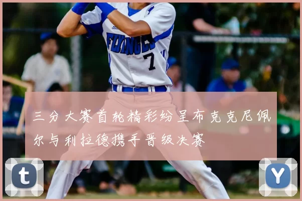 三分大赛首轮精彩纷呈布克克尼佩尔与利拉德携手晋级决赛