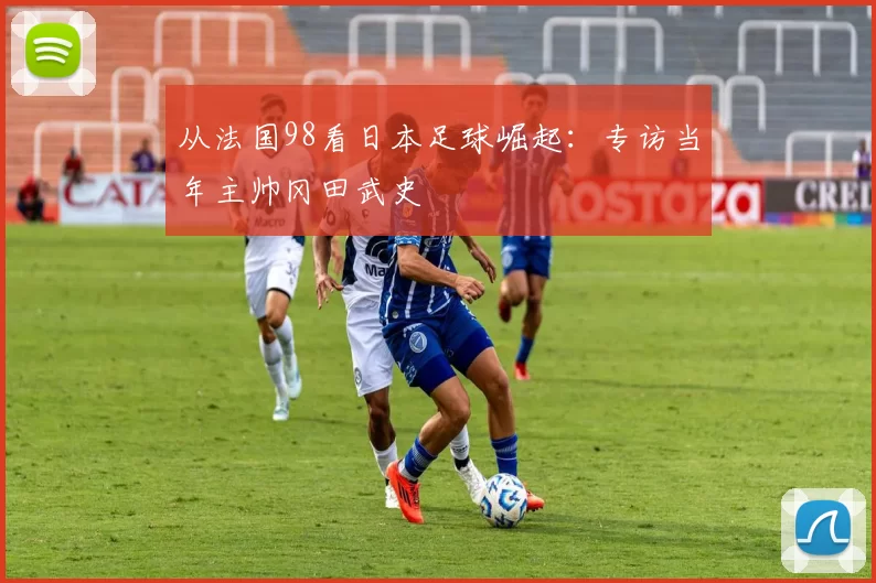 从法国98看日本足球崛起:专访当年主帅冈田武史