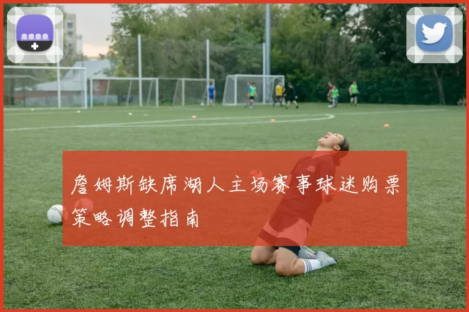 詹姆斯缺席湖人主场赛事球迷购票策略调整指南