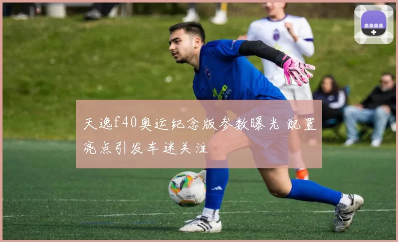 天逸f40奥运纪念版参数曝光 配置亮点引发车迷关注
