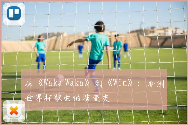 从《Waka Waka》到《Win》：非洲世界杯歌曲的演变史