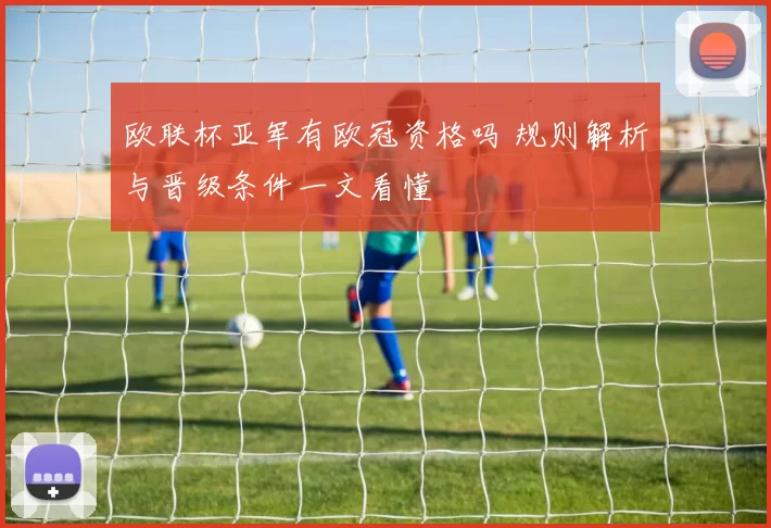 欧联杯亚军有欧冠资格吗 规则解析与晋级条件一文看懂