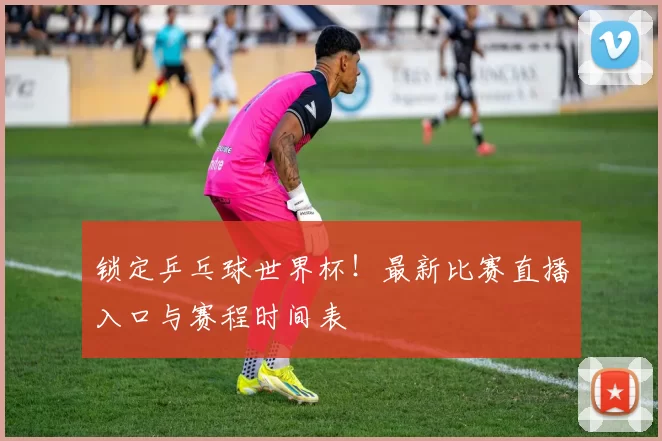 锁定乒乓球世界杯!最新比赛直播入口与赛程时间表