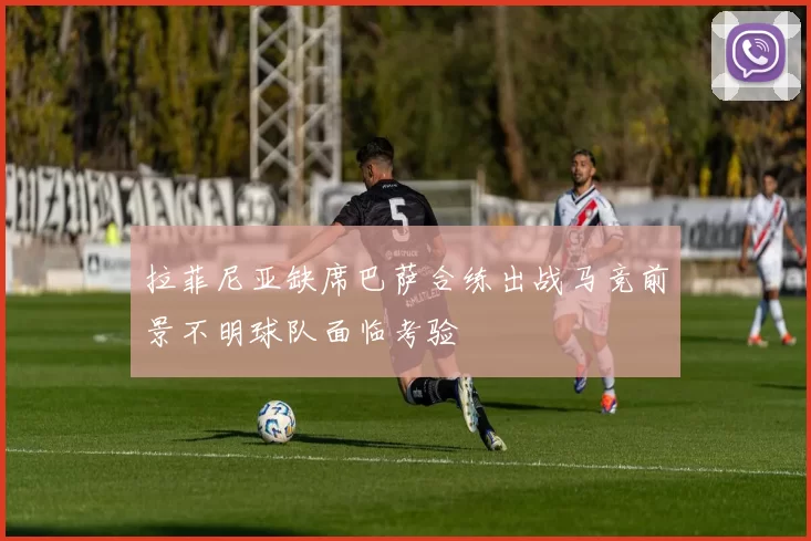 拉菲尼亚缺席巴萨合练出战马竞前景不明球队面临考验