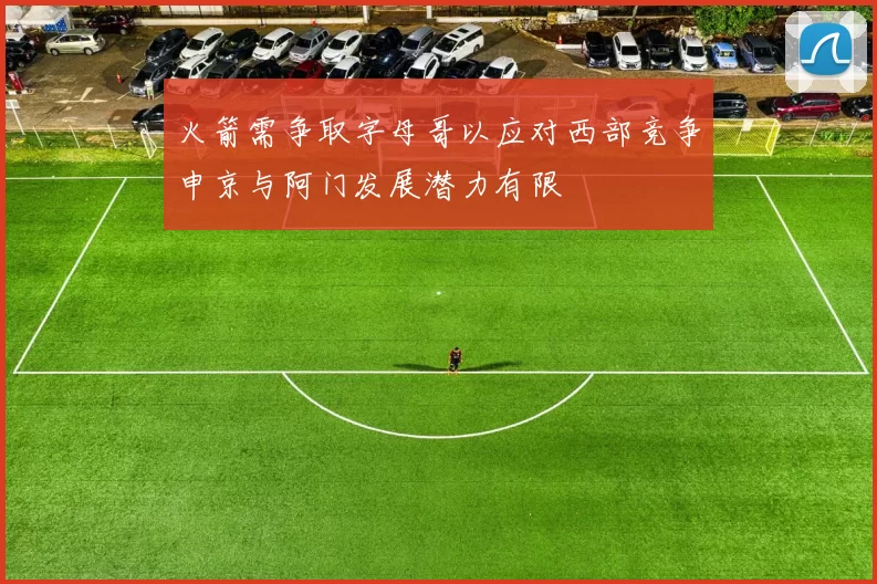 火箭需争取字母哥以应对西部竞争申京与阿门发展潜力有限