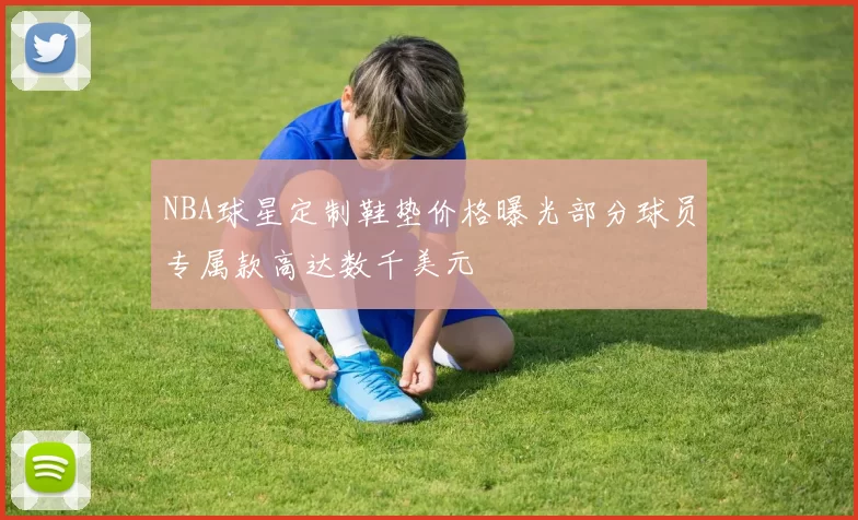 NBA球星定制鞋垫价格曝光部分球员专属款高达数千美元