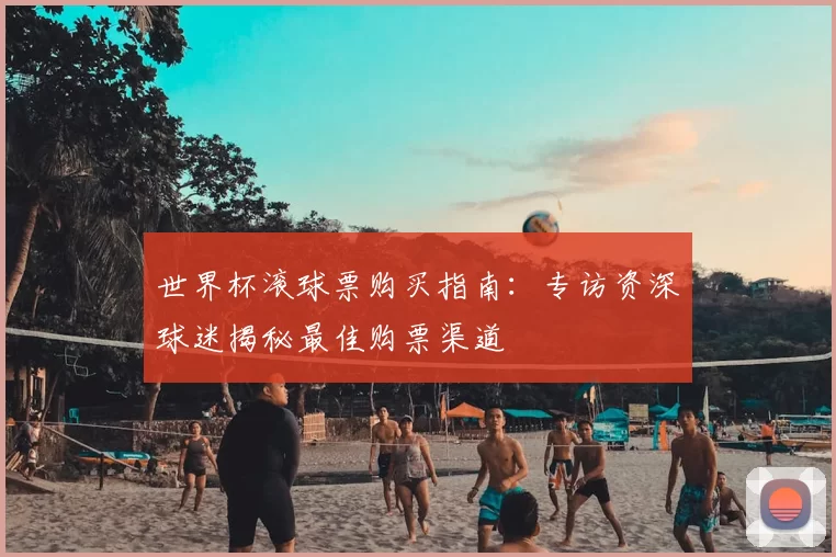 世界杯滚球票购买指南：专访资深球迷揭秘最佳购票渠道