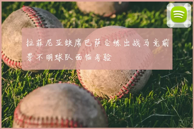 拉菲尼亚缺席巴萨合练出战马竞前景不明球队面临考验