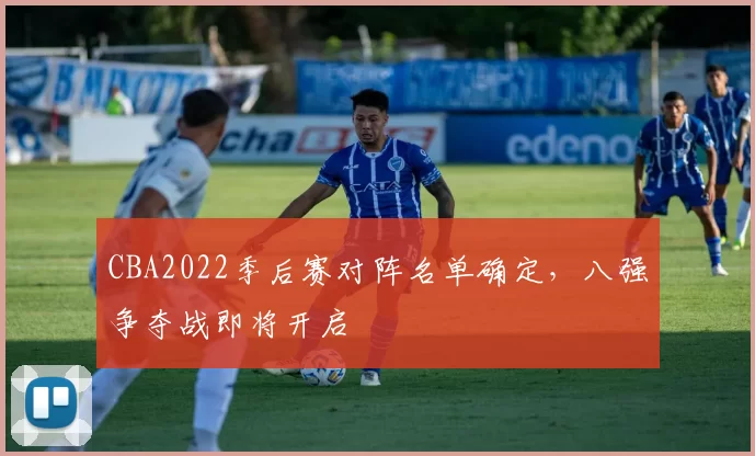 CBA2022季后赛对阵名单确定，八强争夺战即将开启